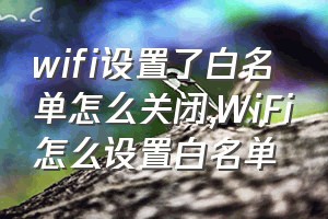 wifi设置了白名单怎么关闭（WiFi怎么设置白名单）