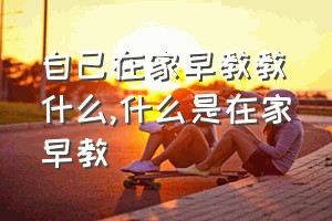 自己在家早教教什么（什么是在家早教）