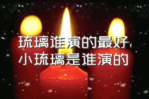 琉璃谁演的最好（小琉璃是谁演的）