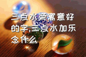 三点水旁寓意好的字（三点水加乐念什么）