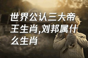 世界公认三大帝王生肖（刘邦属什么生肖）