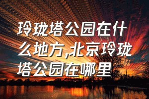 玲珑塔公园在什么地方（北京玲珑塔公园在哪里）