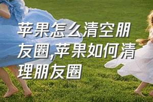 苹果怎么清空朋友圈（苹果如何清理朋友圈）