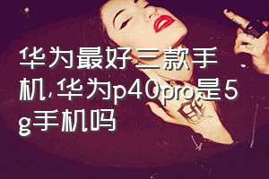 华为最好三款手机（华为p40pro是5g手机吗）