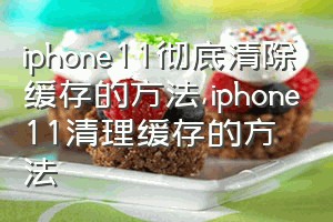 iphone11彻底清除缓存的方法（iphone11清理缓存的方法）