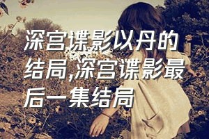 深宫谍影以丹的结局（深宫谍影最后一集结局）