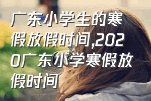 广东小学生的寒假放假时间（2020广东小学寒假放假时间）