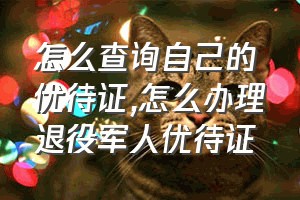 怎么查询自己的优待证（怎么办理退役军人优待证）