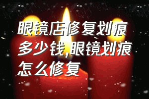 眼镜店修复划痕多少钱（眼镜划痕怎么修复）