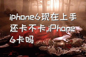 iphone6现在上手还卡不卡（iPhone6卡吗）