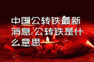 中国公转铁最新消息（公转铁是什么意思）