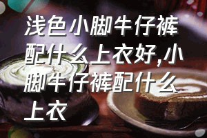 浅色小脚牛仔裤配什么上衣好（小脚牛仔裤配什么上衣）