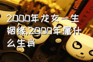 2000年龙女一生姻缘（2000年属什么生肖）