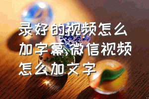 录好的视频怎么加字幕（微信视频怎么加文字）