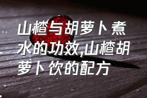 山楂与胡萝卜煮水的功效（山楂胡萝卜饮的配方）