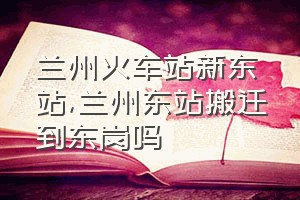 兰州火车站新东站（兰州东站搬迁到东岗吗）