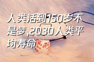 人类活到150岁不是梦（2030人类平均寿命）