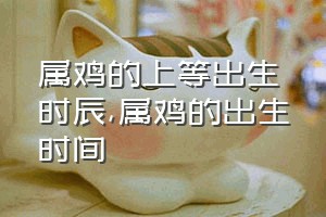 属鸡的上等出生时辰（属鸡的出生时间）