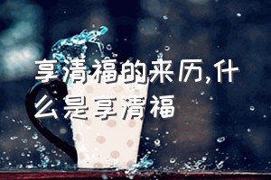 享清福的来历（什么是享清福）