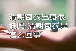 清朝包衣出身很低吗（清朝包衣是怎么回事）