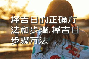 择吉日的正确方法和步骤（择吉日步骤方法）