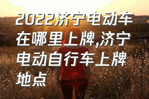 2022济宁电动车在哪里上牌（济宁电动自行车上牌地点）