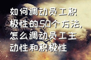 如何调动员工积极性的50个方法（怎么调动员工主动性和积极性）