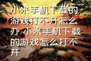 小米手机下载的游戏打不开怎么办（小米手机下载的游戏怎么打不开）