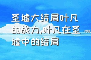 圣墟大结局叶凡的战力（叶凡在圣墟中的结局）