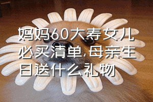 妈妈60大寿女儿必买清单（母亲生日送什么礼物）