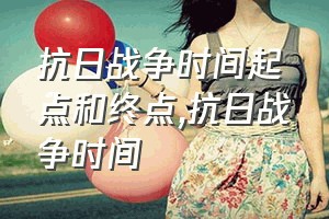 抗日战争时间起点和终点（抗日战争时间）