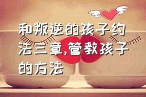 和叛逆的孩子约法三章（管教孩子的方法）