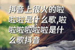 抖音上很火的啦啦啦是什么歌（啦啦啦啦啦啦是什么歌抖音）