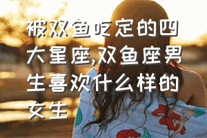 被双鱼吃定的四大星座（双鱼座男生喜欢什么样的女生）