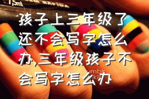 孩子上三年级了还不会写字怎么办（三年级孩子不会写字怎么办）