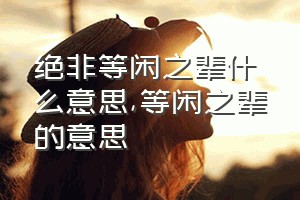 绝非等闲之辈什么意思（等闲之辈的意思）