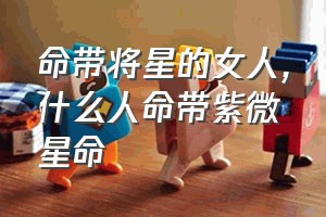 命带将星的女人（什么人命带紫微星命）