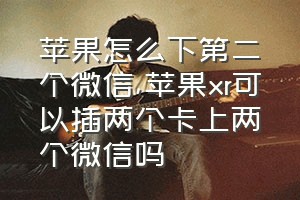 苹果怎么下第二个微信（苹果xr可以插两个卡上两个微信吗）