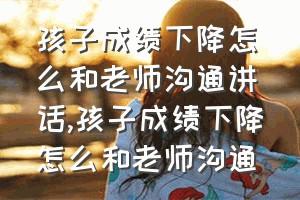 孩子成绩下降怎么和老师沟通讲话（孩子成绩下降怎么和老师沟通）