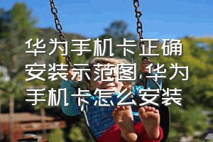 华为手机卡正确安装示范图（华为手机卡怎么安装）