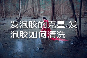 发泡胶的克星（发泡胶如何清洗）