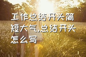 工作总结开头简短大气（总结开头怎么写）