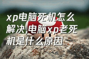 xp电脑死机怎么解决（电脑xp老死机是什么原因）