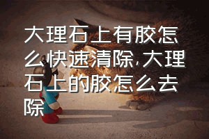 大理石上有胶怎么快速清除（大理石上的胶怎么去除）