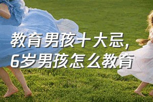 教育男孩十大忌（6岁男孩怎么教育）