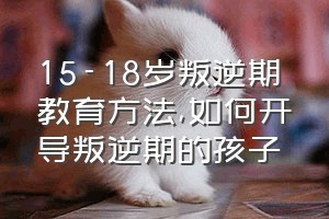 15-18岁叛逆期教育方法（如何开导叛逆期的孩子）