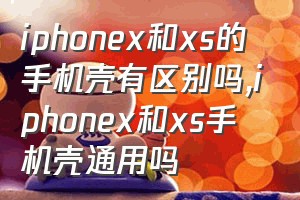 iphonex和xs的手机壳有区别吗（iphonex和xs手机壳通用吗）