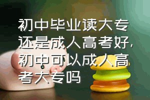 初中毕业读大专还是成人高考好（初中可以成人高考大专吗）