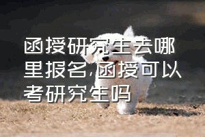 函授研究生去哪里报名（函授可以考研究生吗）