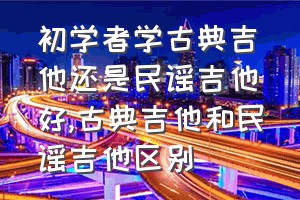 初学者学古典吉他还是民谣吉他好（古典吉他和民谣吉他区别）